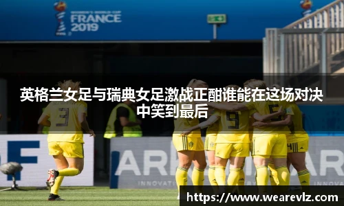 英格兰女足与瑞典女足激战正酣谁能在这场对决中笑到最后
