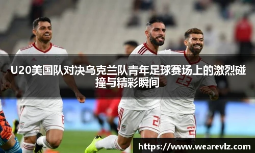 U20美国队对决乌克兰队青年足球赛场上的激烈碰撞与精彩瞬间